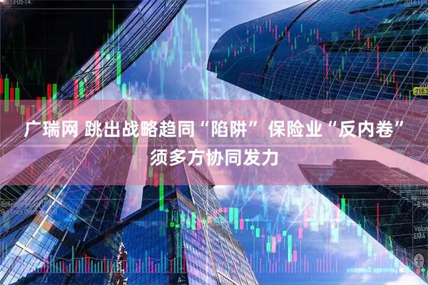 广瑞网 跳出战略趋同“陷阱” 保险业“反内卷”须多方协同发力
