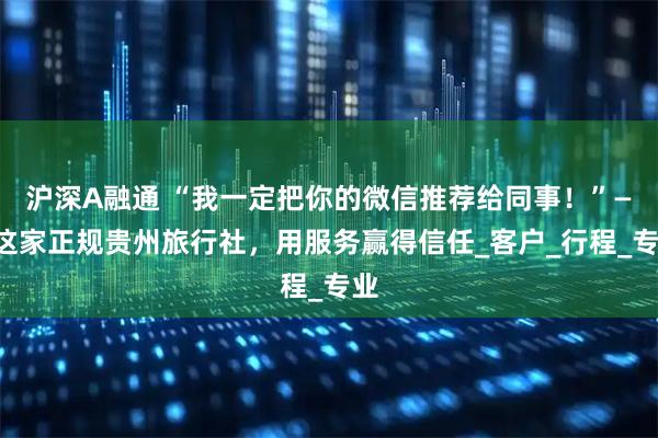 沪深A融通 “我一定把你的微信推荐给同事！”——这家正规贵州旅行社，用服务赢得信任_客户_行程_专业