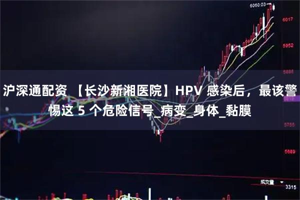 沪深通配资 【长沙新湘医院】HPV 感染后，最该警惕这 5 个危险信号_病变_身体_黏膜