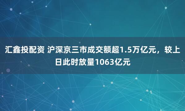 汇鑫投配资 沪深京三市成交额超1.5万亿元，较上日此时放量1063亿元