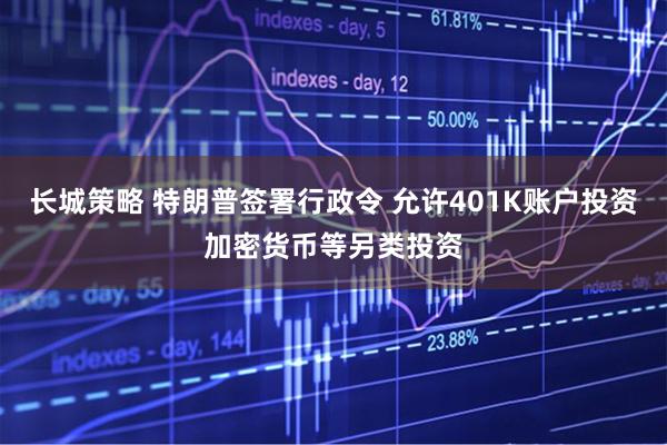 长城策略 特朗普签署行政令 允许401K账户投资加密货币等另类投资