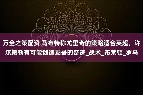万全之策配资 马布特称尤里奇的策略适合英超,许尔策勒有可能创造龙哥的奇迹_战术_布莱顿_罗马