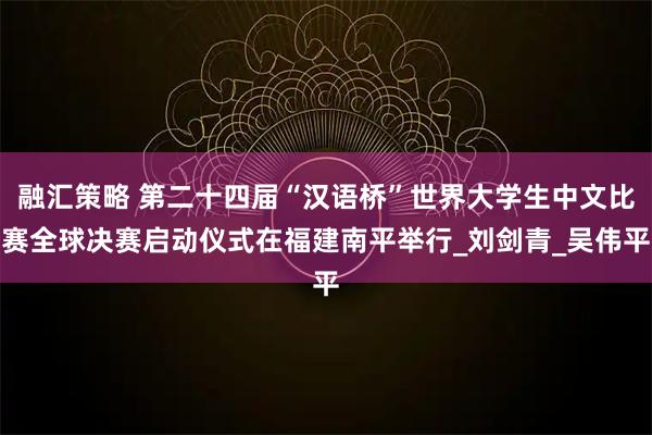 融汇策略 第二十四届“汉语桥”世界大学生中文比赛全球决赛启动仪式在福建南平举行_刘剑青_吴伟平