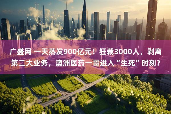 广盛网 一天蒸发900亿元！狂裁3000人，剥离第二大业务，澳洲医药一哥进入“生死”时刻？
