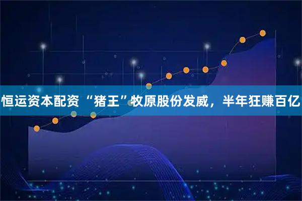 恒运资本配资 “猪王”牧原股份发威，半年狂赚百亿