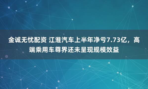 金诚无忧配资 江淮汽车上半年净亏7.73亿,高端乘用车尊界还未呈现规模效益