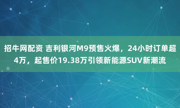招牛网配资 吉利银河M9预售火爆，24小时订单超4万，起售价19.38万引领新能源SUV新潮流