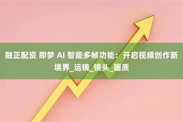 融正配资 即梦 AI 智能多帧功能：开启视频创作新境界_运镜_镜头_画质