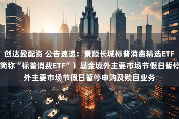 创达盈配资 公告速递：景顺长城标普消费精选ETF（QDII）（场内简称“标普消费ETF”）基金境外主要市场节假日暂停申购及赎回业务