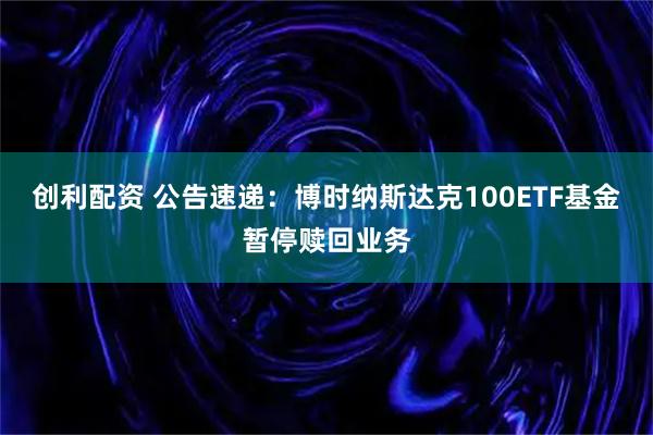 创利配资 公告速递：博时纳斯达克100ETF基金暂停赎回业务