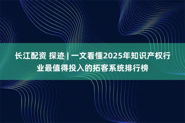 长江配资 探迹 | 一文看懂2025年知识产权行业最值得投入的拓客系统排行榜