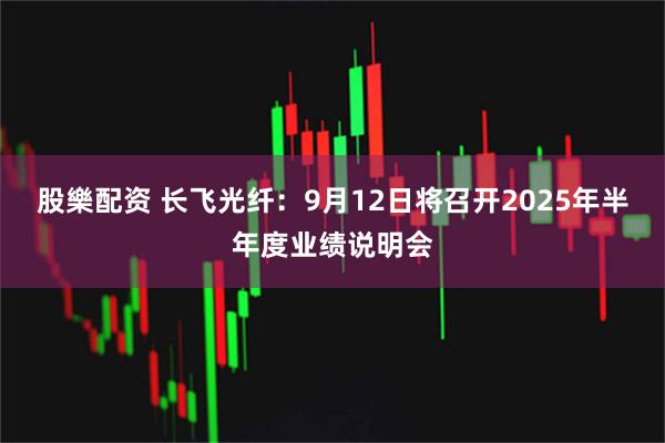 股樂配资 长飞光纤：9月12日将召开2025年半年度业绩说明会