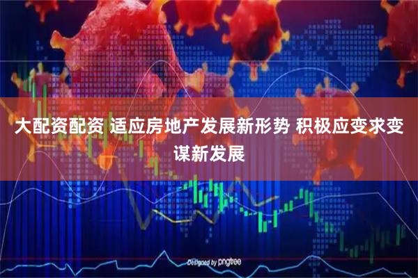 大配资配资 适应房地产发展新形势 积极应变求变谋新发展
