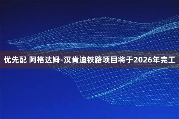 优先配 阿格达姆-汉肯迪铁路项目将于2026年完工