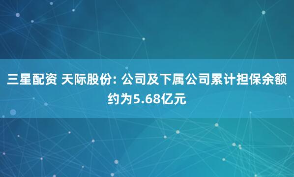 三星配资 天际股份: 公司及下属公司累计担保余额约为5.68亿元