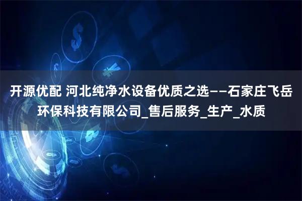 开源优配 河北纯净水设备优质之选——石家庄飞岳环保科技有限公司_售后服务_生产_水质