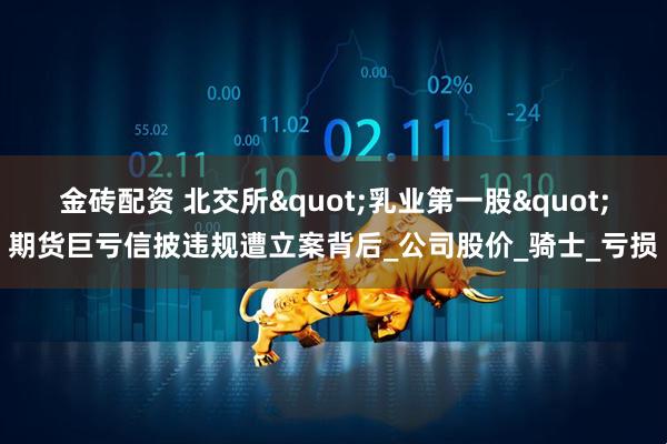 金砖配资 北交所"乳业第一股"期货巨亏信披违规遭立案背后_公司股价_骑士_亏损