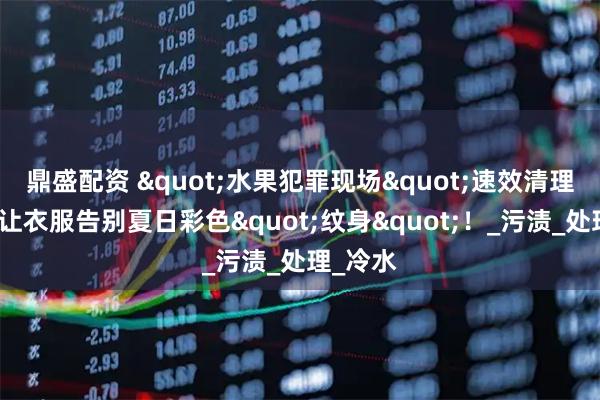 鼎盛配资 "水果犯罪现场"速效清理指南：让衣服告别夏日彩色"纹身"！_污渍_处理_冷水