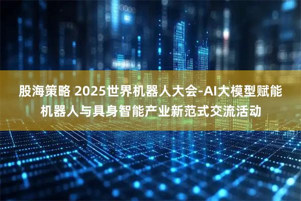 股海策略 2025世界机器人大会-AI大模型赋能机器人与具身智能产业新范式交流活动