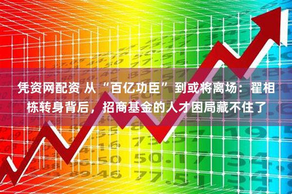 凭资网配资 从 “百亿功臣” 到或将离场：翟相栋转身背后，招商基金的人才困局藏不住了