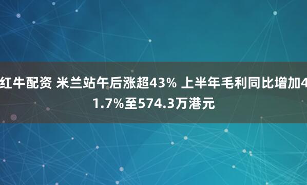 红牛配资 米兰站午后涨超43% 上半年毛利同比增加41.7%至574.3万港元