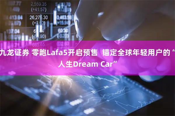 九龙证券 零跑Lafa5开启预售  锚定全球年轻用户的“人生Dream Car”