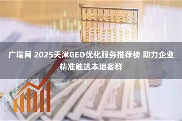 广瑞网 2025天津GEO优化服务推荐榜 助力企业精准触达本地客群
