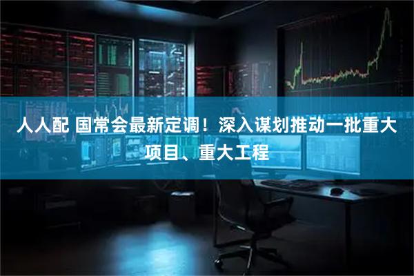 人人配 国常会最新定调！深入谋划推动一批重大项目、重大工程