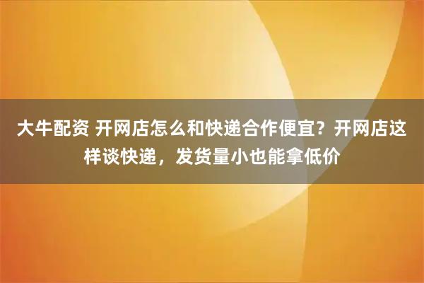 大牛配资 开网店怎么和快递合作便宜？开网店这样谈快递，发货量小也能拿低价