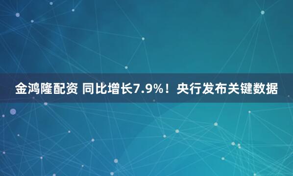 金鸿隆配资 同比增长7.9%！央行发布关键数据