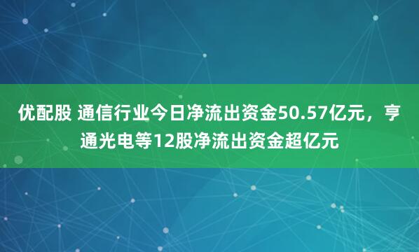 优配股 通信行业今日净流出资金50.57亿元，亨通光电等12股净流出资金超亿元