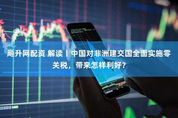 飚升网配资 解读丨中国对非洲建交国全面实施零关税，带来怎样利好？