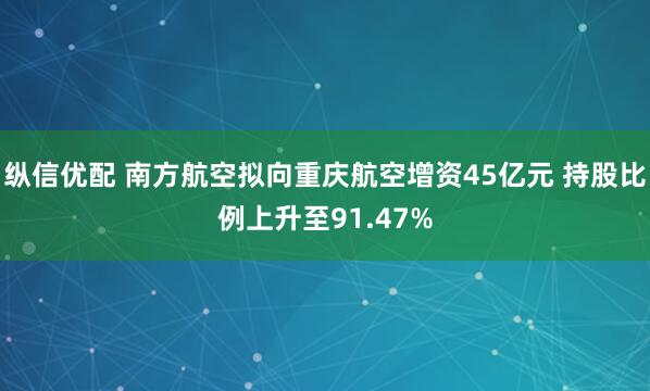 纵信优配 南方航空拟向重庆航空增资45亿元 持股比例上升至91.47%