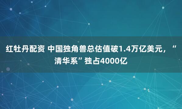 红牡丹配资 中国独角兽总估值破1.4万亿美元，“清华系”独占4000亿