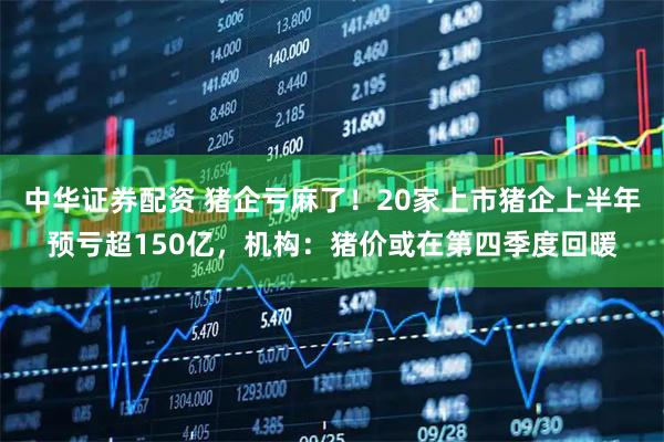 中华证券配资 猪企亏麻了！20家上市猪企上半年预亏超150亿，机构：猪价或在第四季度回暖